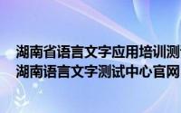 湖南省语言文字应用培训测试中心网站（2024年05月25日湖南语言文字测试中心官网）