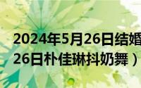 2024年5月26日结婚黄道吉日（2024年05月26日朴佳琳抖奶舞）