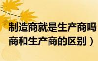 制造商就是生产商吗（2024年05月26日制造商和生产商的区别）