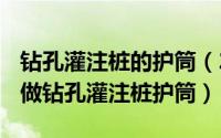 钻孔灌注桩的护筒（2024年05月26日什么叫做钻孔灌注桩护筒）