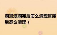 滴耳液滴完后怎么清理耳屎（2024年05月27日滴耳液滴完后怎么清理）