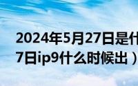 2024年5月27日是什么日子（2024年05月27日ip9什么时候出）