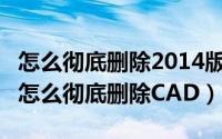 怎么彻底删除2014版cad（2024年05月27日怎么彻底删除CAD）