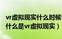 vr虚拟现实什么时候普及（2024年05月28日什么是vr虚拟现实）