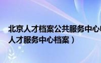 北京人才档案公共服务中心电话（2024年05月28日北京市人才服务中心档案）