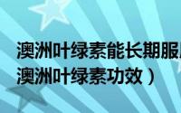 澳洲叶绿素能长期服用吗（2024年05月29日澳洲叶绿素功效）