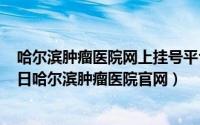 哈尔滨肿瘤医院网上挂号平台电话是多少（2024年05月29日哈尔滨肿瘤医院官网）