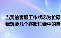 当我的客服工作状态为忙碌时自动回复（2024年05月29日我想要几个客服忙碌中的自动回复）