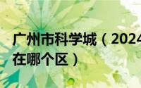 广州市科学城（2024年05月29日广州科学城在哪个区）