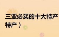 三亚必买的十大特产（2024年05月29日三亚特产）