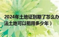 2024年土地证到期了怎么办（2024年05月29日土地管理办法土地可以租用多少年）