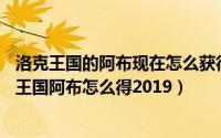 洛克王国的阿布现在怎么获得2020（2024年05月29日洛克王国阿布怎么得2019）