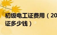 初级电工证费用（2024年05月29日初级电工证多少钱）