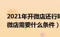 2021年开微店还行吗（2024年05月30日开微店需要什么条件）