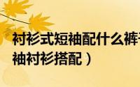 衬衫式短袖配什么裤子（2024年05月30日短袖衬衫搭配）