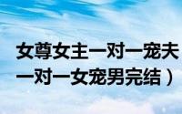 女尊女主一对一宠夫（2024年05月30日女尊一对一女宠男完结）