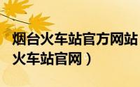 烟台火车站官方网站（2024年05月30日烟台火车站官网）