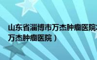 山东省淄博市万杰肿瘤医院怎么样（2024年05月30日淄博万杰肿瘤医院）