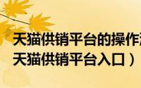 天猫供销平台的操作流程（2024年05月31日天猫供销平台入口）