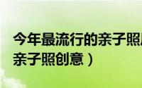 今年最流行的亲子照风格（2024年05月31日亲子照创意）