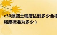 c50混凝土强度达到多少合格（2024年05月31日c50混凝土强度标准为多少）