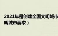 2021年是创建全国文明城市（2024年05月31日创建全国文明城市要求）