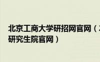 北京工商大学研招网官网（2024年05月31日北京工商大学研究生院官网）