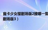 魔卡少女樱剧场版2接哪一集（2024年05月31日魔卡少女樱剧场版3）