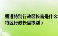 香港特别行政区长官是什么级别的（2024年06月01日香港特区行政长官级别）