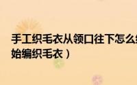 手工织毛衣从领口往下怎么织（2024年06月01日从领口开始编织毛衣）