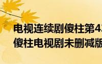 电视连续剧傻柱第43集（2024年06月01日傻柱电视剧未删减版）