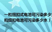 一粒纽扣式电池可污染多少立方米水（2024年06月02日一粒纽扣电池可污染多少水）