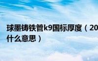 球墨铸铁管k9国标厚度（2024年06月02日球墨铸铁管k9是什么意思）