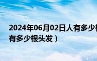 2024年06月02日人有多少根头发了（2024年06月02日人有多少根头发）