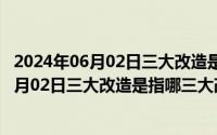 2024年06月02日三大改造是指哪三大改造之一（2024年06月02日三大改造是指哪三大改造）