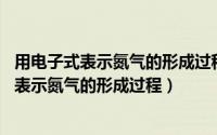 用电子式表示氮气的形成过程?（2024年06月02日用电子式表示氮气的形成过程）