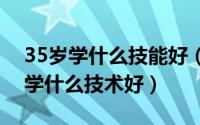 35岁学什么技能好（2024年06月02日35岁学什么技术好）