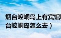 烟台崆峒岛上有宾馆吗（2024年06月03日烟台崆峒岛怎么去）