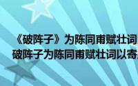 《破阵子》为陈同甫赋壮词以寄之原文（2024年06月03日破阵子为陈同甫赋壮词以寄之）