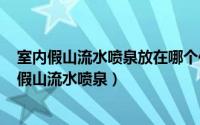 室内假山流水喷泉放在哪个位置好（2024年06月04日室内假山流水喷泉）