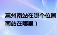 惠州南站在哪个位置（2024年06月04日惠州南站在哪里）