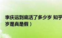 李庆远到底活了多少岁 知乎（2024年06月04日李庆远256岁是真是假）