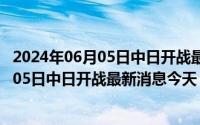 2024年06月05日中日开战最新消息今天视频（2024年06月05日中日开战最新消息今天）