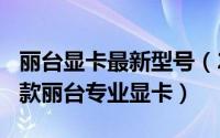 丽台显卡最新型号（2024年06月05日推荐一款丽台专业显卡）