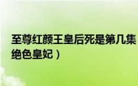 至尊红颜王皇后死是第几集（2024年06月05日至尊红颜之绝色皇妃）