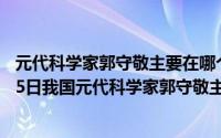 元代科学家郭守敬主要在哪个方面做出贡献（2024年06月05日我国元代科学家郭守敬主要贡献在）