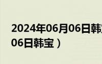 2024年06月06日韩宝怎么样（2024年06月06日韩宝）