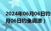 2024年06月06日钓鱼调漂视频（2024年06月06日钓鱼调漂）