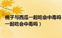 桃子与西瓜一起吃会中毒吗（2024年06月06日桃子和西瓜一起吃会中毒吗）