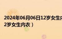 2024年06月06日12岁女生内衣怎么样（2024年06月06日12岁女生内衣）